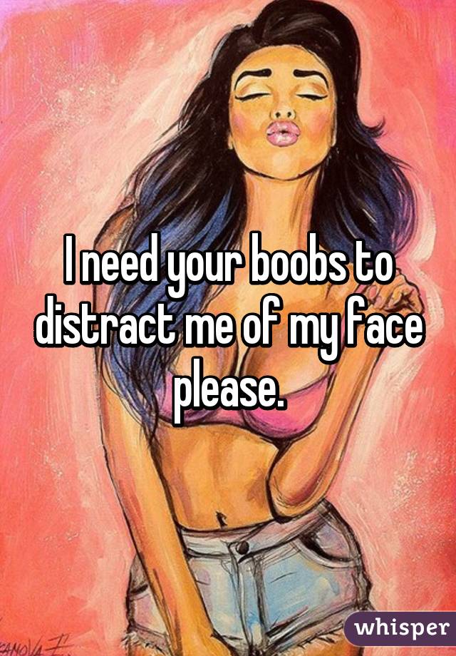 I need your boobs to distract me of my face please.