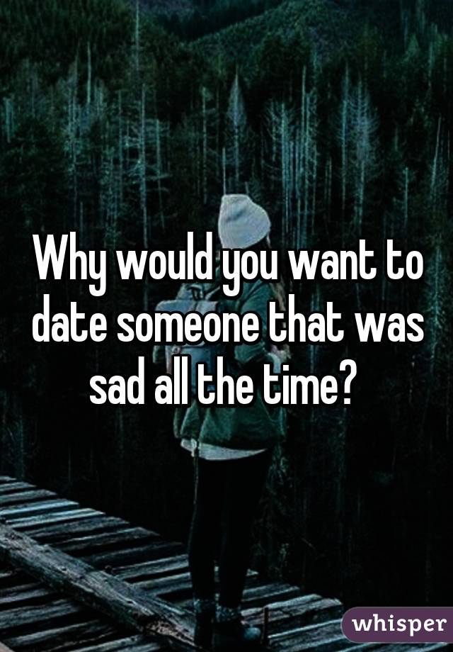 Why would you want to date someone that was sad all the time? 