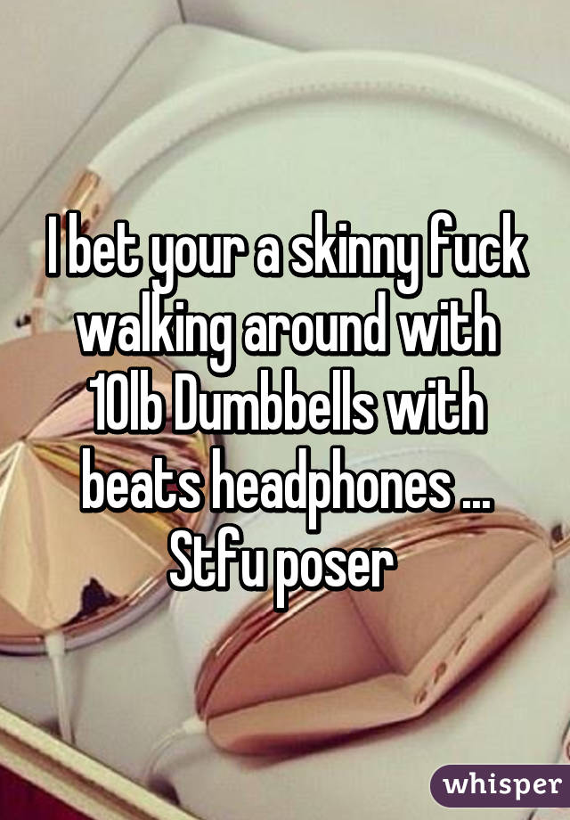 I bet your a skinny fuck walking around with 10lb Dumbbells with beats headphones ... Stfu poser 