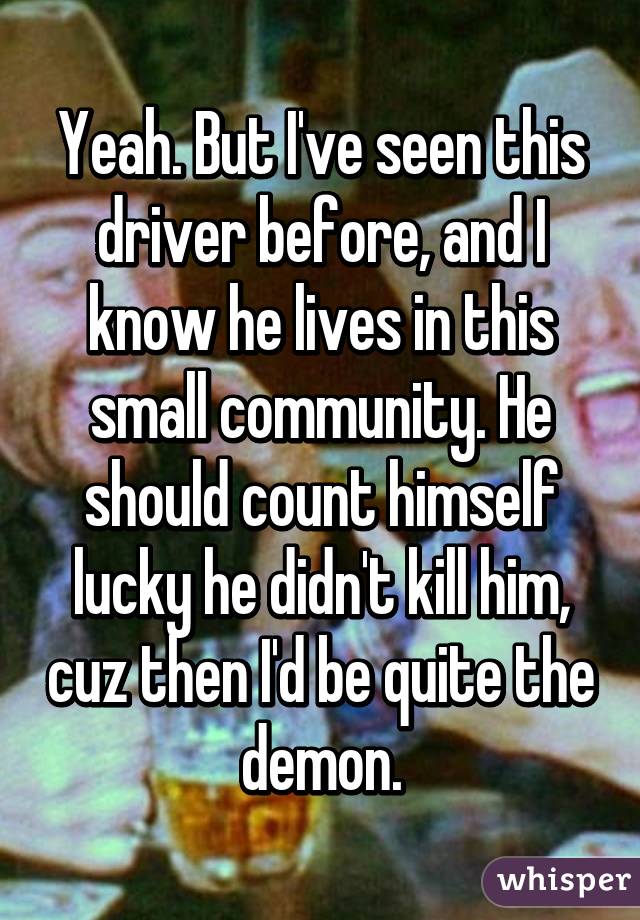 Yeah. But I've seen this driver before, and I know he lives in this small community. He should count himself lucky he didn't kill him, cuz then I'd be quite the demon.