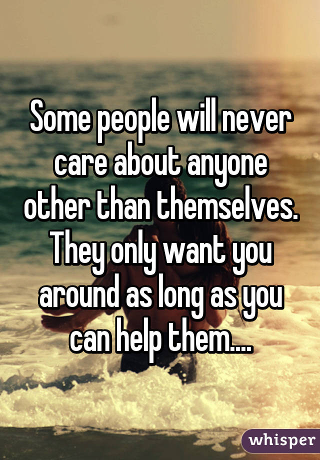 Some people will never care about anyone other than themselves. They only want you around as long as you can help them....