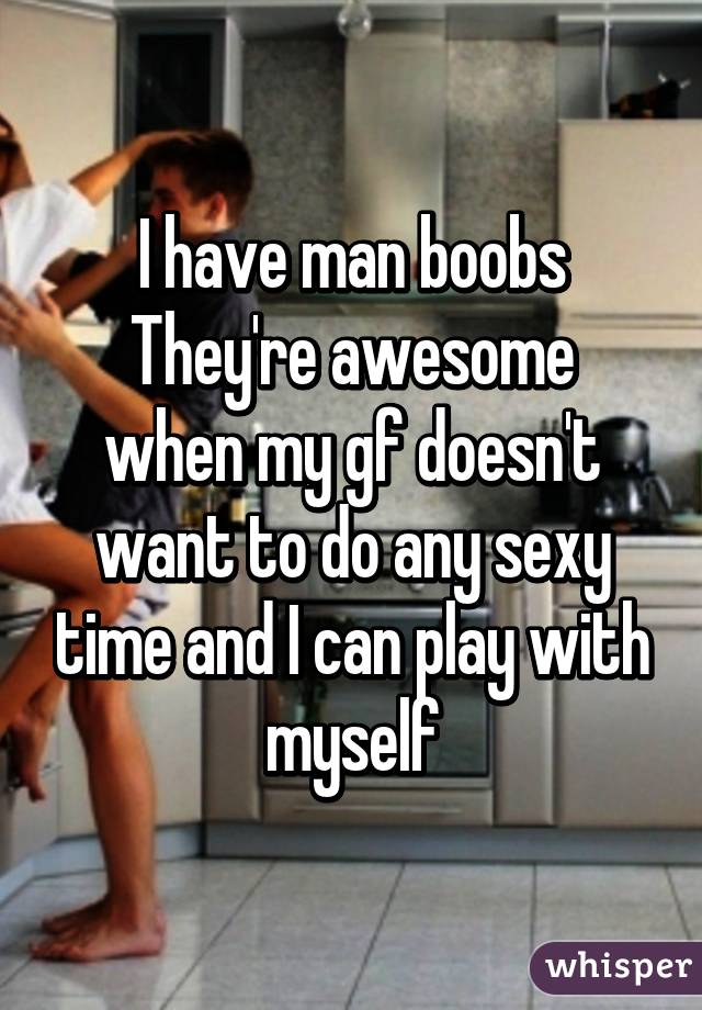 I have man boobs
They're awesome when my gf doesn't want to do any sexy time and I can play with myself