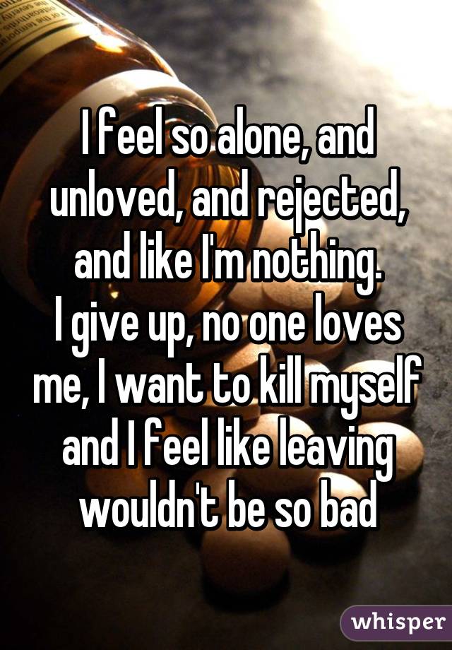 I feel so alone, and unloved, and rejected, and like I'm nothing.
I give up, no one loves me, I want to kill myself and I feel like leaving wouldn't be so bad