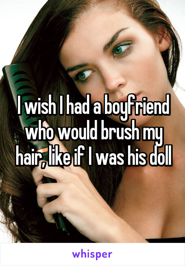 I wish I had a boyfriend who would brush my hair, like if I was his doll