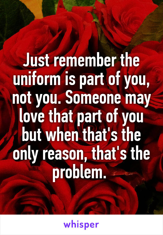 Just remember the uniform is part of you, not you. Someone may love that part of you but when that's the only reason, that's the problem. 