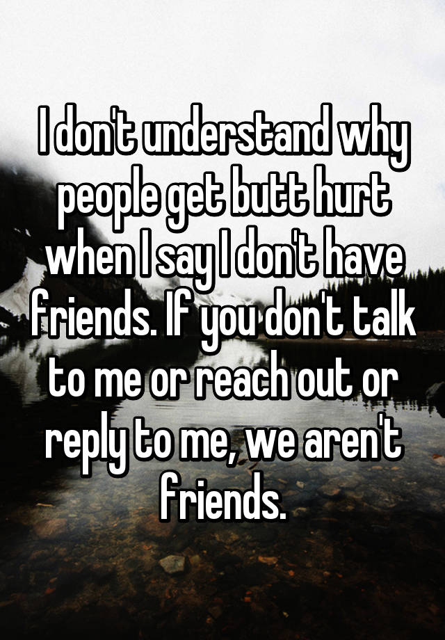 I Don T Understand Why People Get Butt Hurt When I Say I Don T Have Friends If You Don T Talk To Me Or Reach Out Or Reply To Me We Aren T Friends