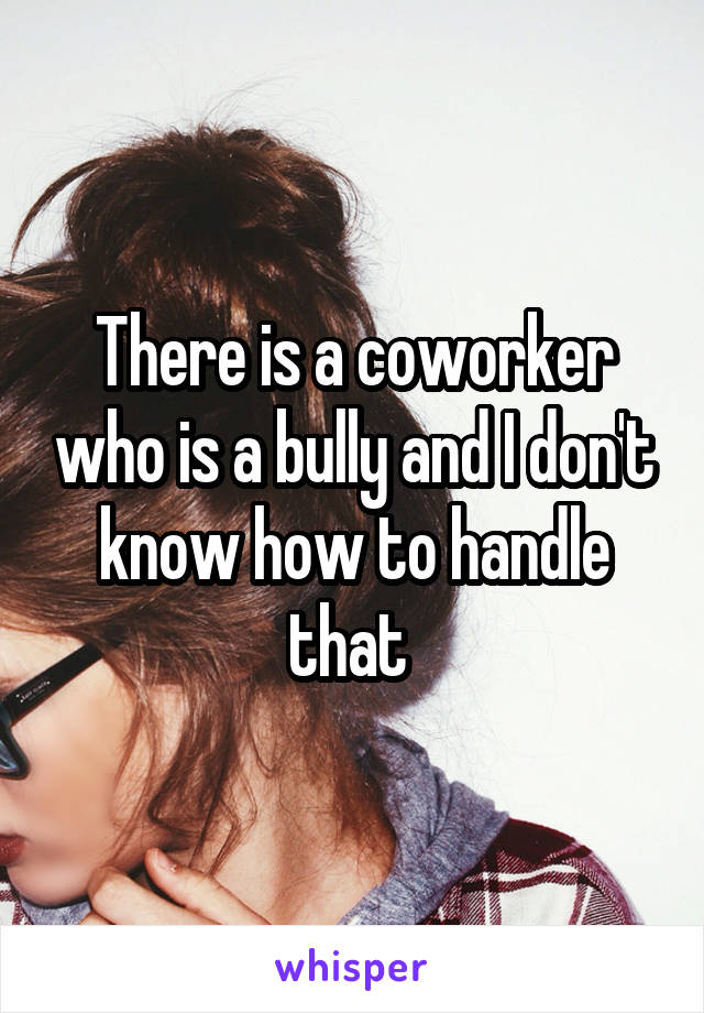 There is a coworker who is a bully and I don't know how to handle that 