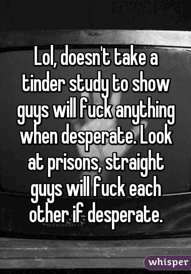 Lol, doesn't take a tinder study to show guys will fuck anything when desperate. Look at prisons, straight guys will fuck each other if desperate.