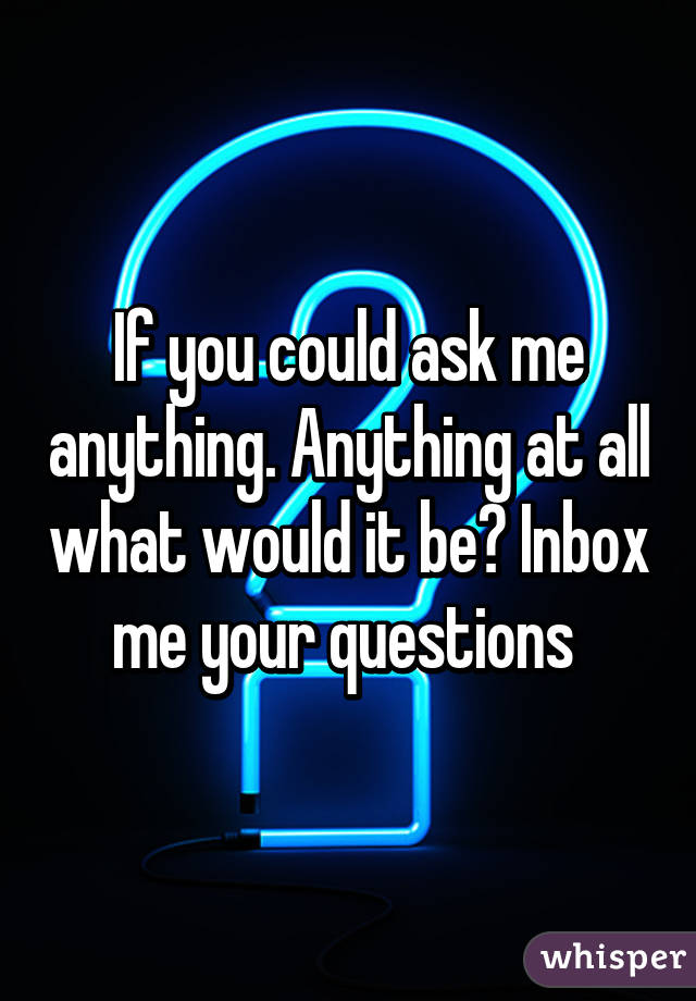 If you could ask me anything. Anything at all what would it be? Inbox me your questions 