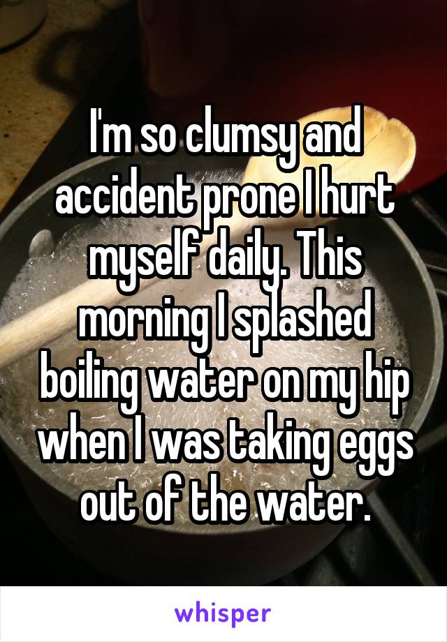 I'm so clumsy and accident prone I hurt myself daily. This morning I splashed boiling water on my hip when I was taking eggs out of the water.