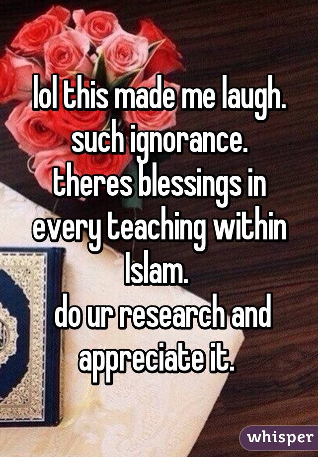 lol this made me laugh.
such ignorance.
theres blessings in every teaching within Islam. 
 do ur research and appreciate it. 