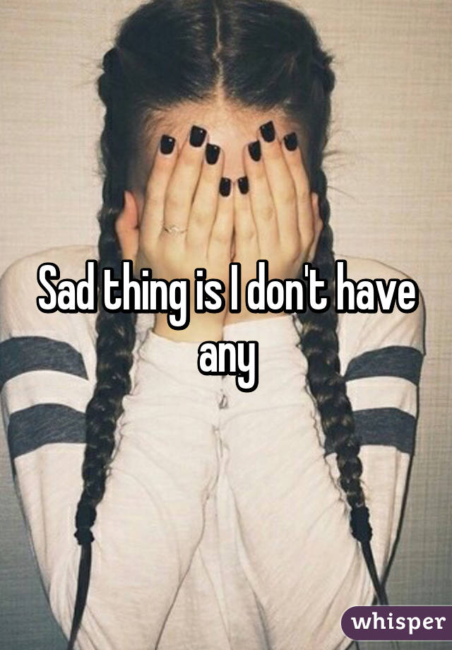 Sad thing is I don't have any