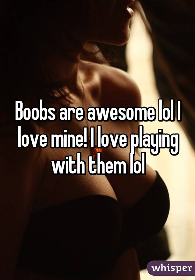 Boobs are awesome lol I love mine! I love playing with them lol