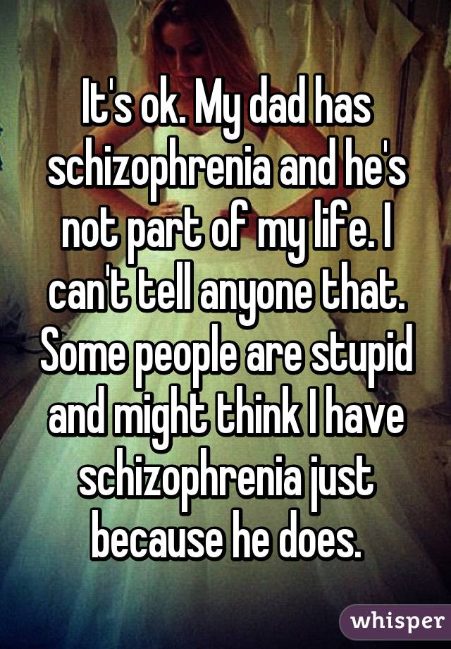 It's ok. My dad has schizophrenia and he's not part of my life. I can't tell anyone that. Some people are stupid and might think I have schizophrenia just because he does.