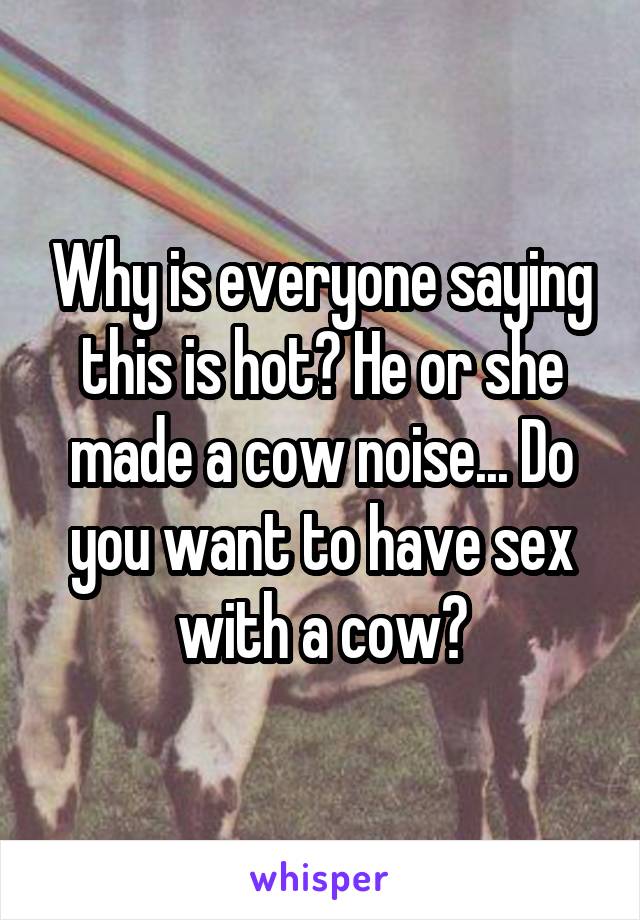 Why is everyone saying this is hot? He or she made a cow noise... Do you want to have sex with a cow?
