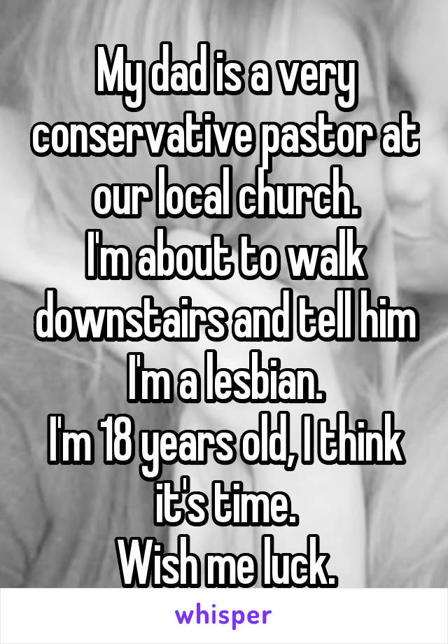 My dad is a very conservative pastor at our local church.
I'm about to walk downstairs and tell him I'm a lesbian.
I'm 18 years old, I think it's time.
Wish me luck.