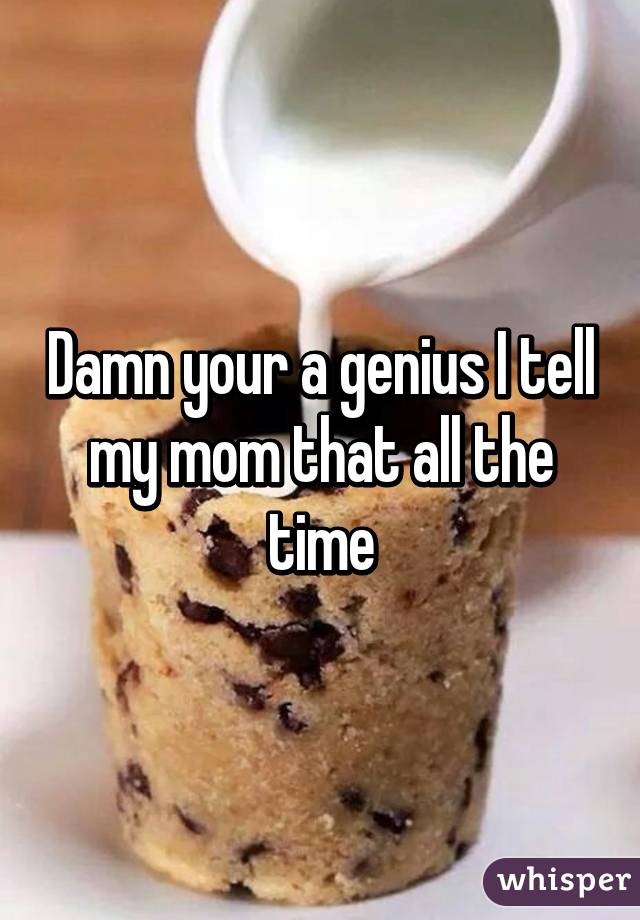 Damn your a genius I tell my mom that all the time