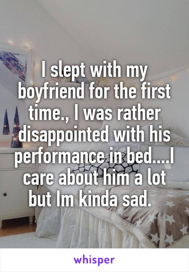 I slept with my boyfriend for the first time., I was rather disappointed with his performance in bed....I care about him a lot but Im kinda sad.  