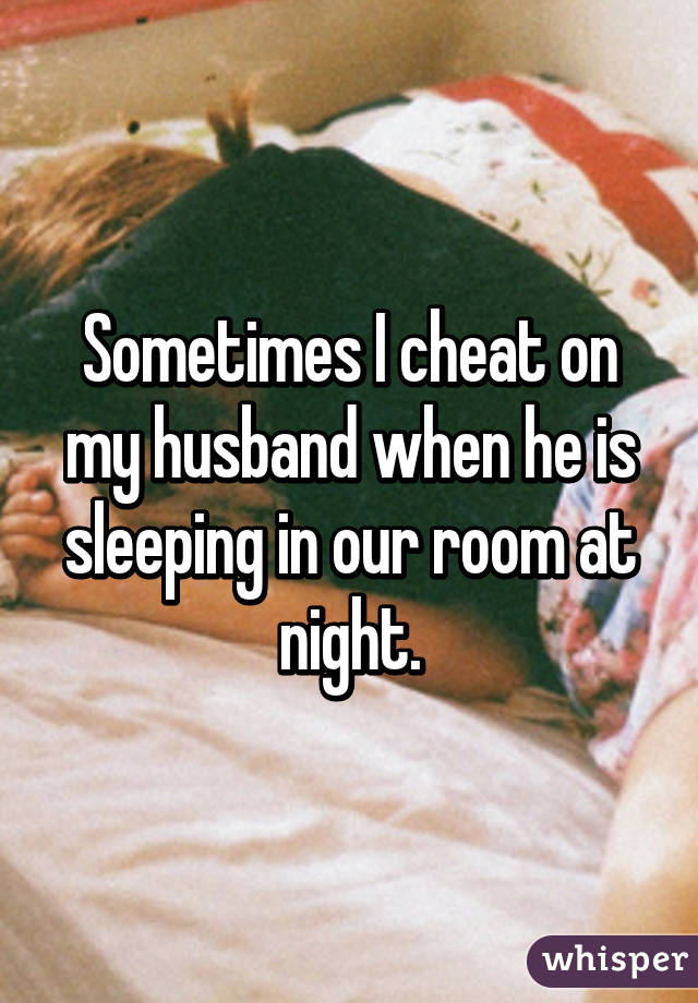 Sometimes I cheat on my husband when he is sleeping in our room at night.