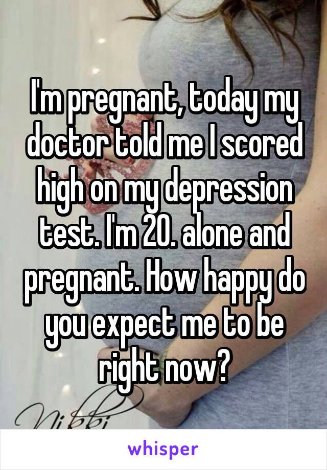 I'm pregnant, today my doctor told me I scored high on my depression test. I'm 20. alone and pregnant. How happy do you expect me to be right now?