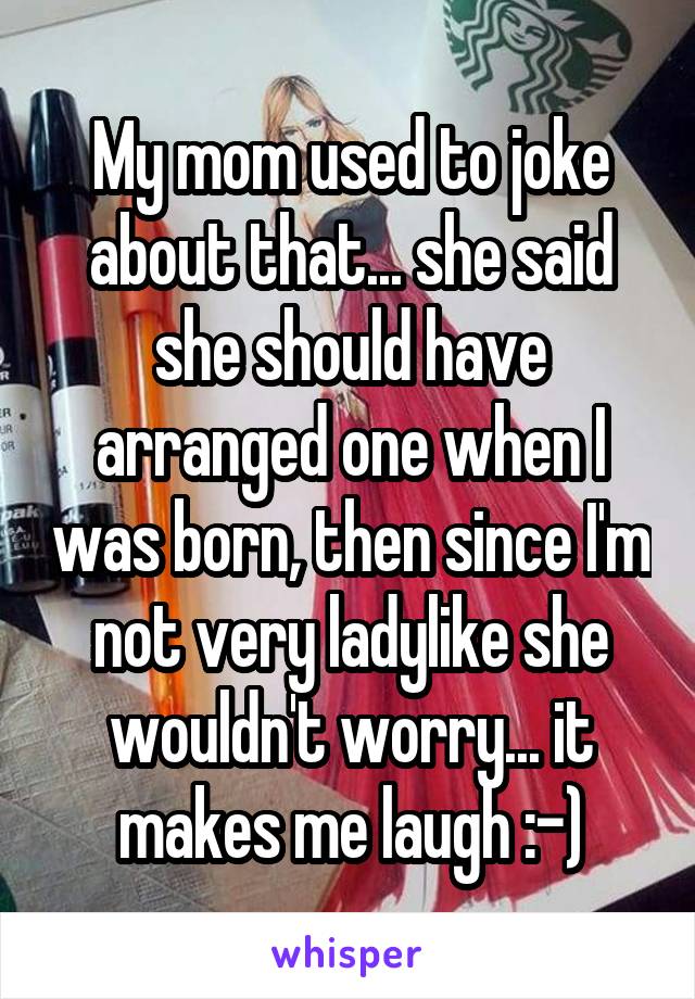 My mom used to joke about that... she said she should have arranged one when I was born, then since I'm not very ladylike she wouldn't worry... it makes me laugh :-)