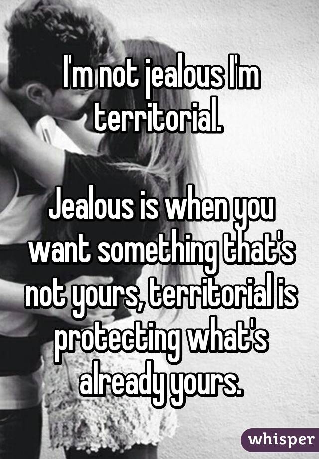 I'm not jealous I'm territorial. 

Jealous is when you want something that's not yours, territorial is protecting what's already yours.