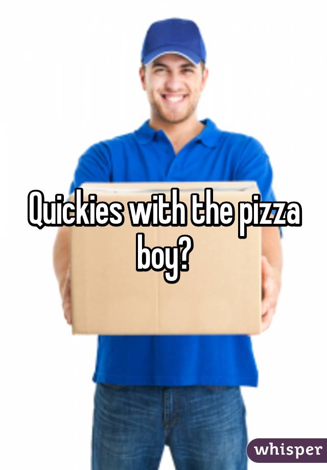Quickies with the pizza boy?