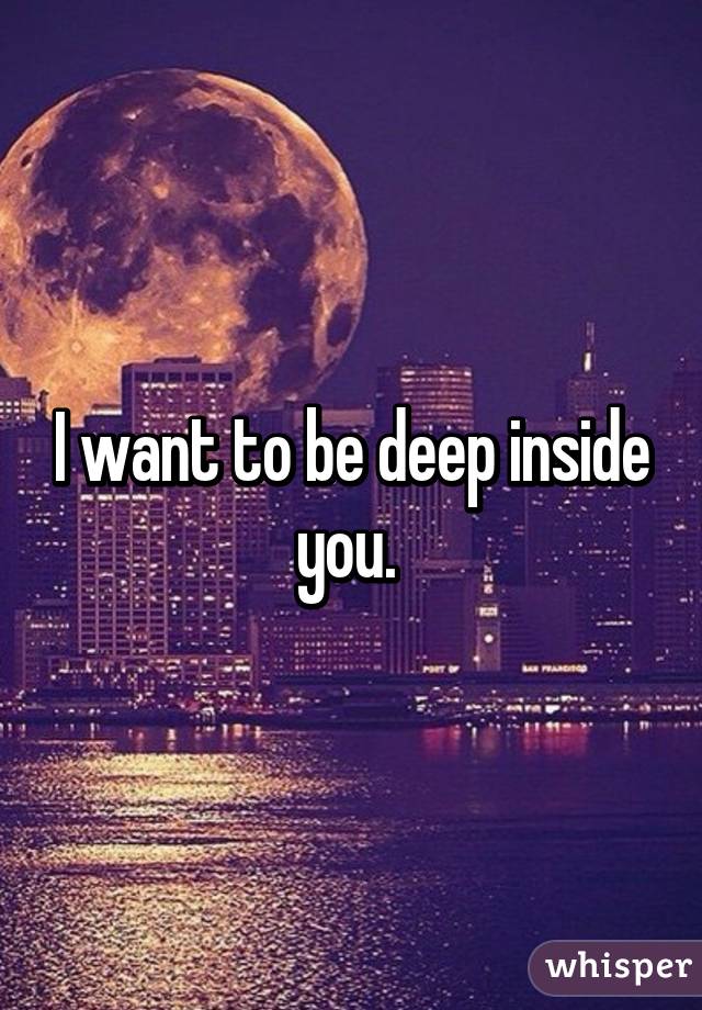 I want to be deep inside you. 