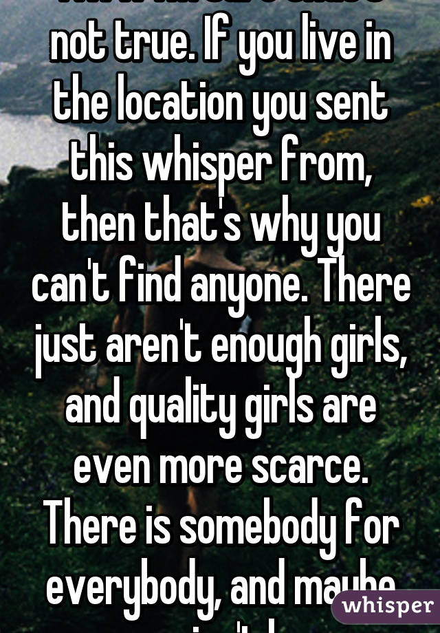 Aww I'm sure that's not true. If you live in the location you sent this whisper from, then that's why you can't find anyone. There just aren't enough girls, and quality girls are even more scarce. There is somebody for everybody, and maybe yours isn't here.
