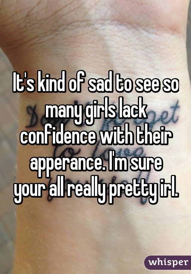 It's kind of sad to see so many girls lack confidence with their apperance. I'm sure your all really pretty irl.