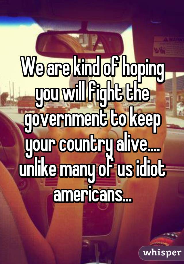 We are kind of hoping you will fight the government to keep your country alive.... unlike many of us idiot americans...