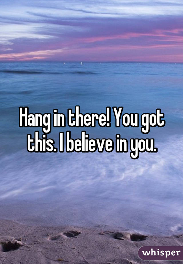 Hang in there! You got this. I believe in you.