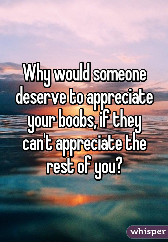 Why would someone deserve to appreciate your boobs, if they can't appreciate the rest of you?