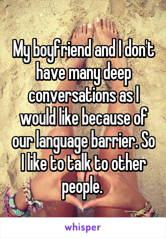 My boyfriend and I don't have many deep conversations as I would like because of our language barrier. So I like to talk to other people. 