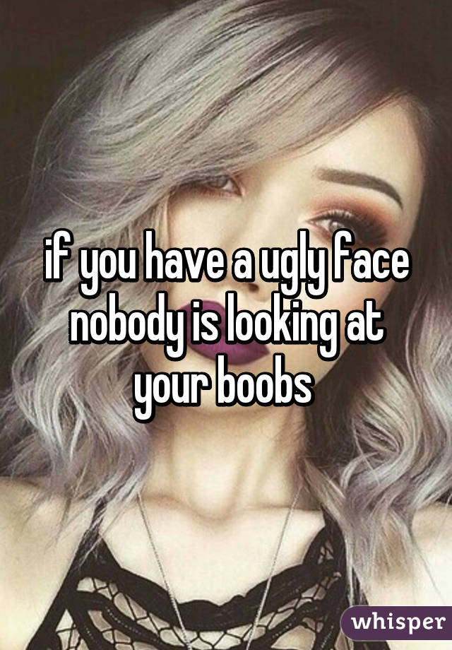 if you have a ugly face nobody is looking at your boobs 