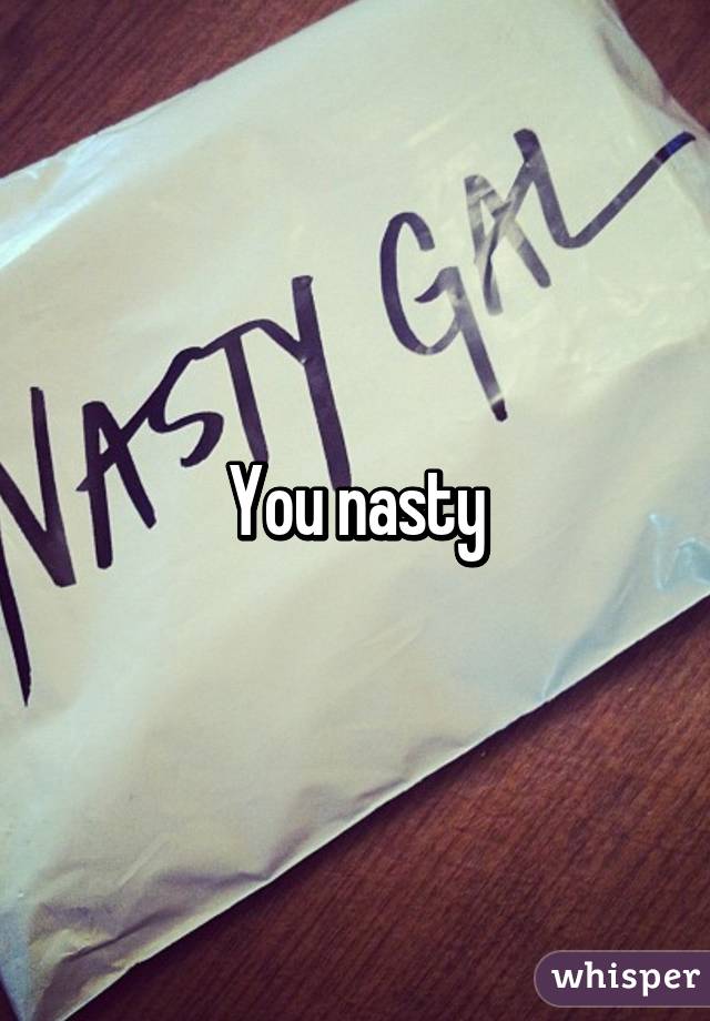 You nasty