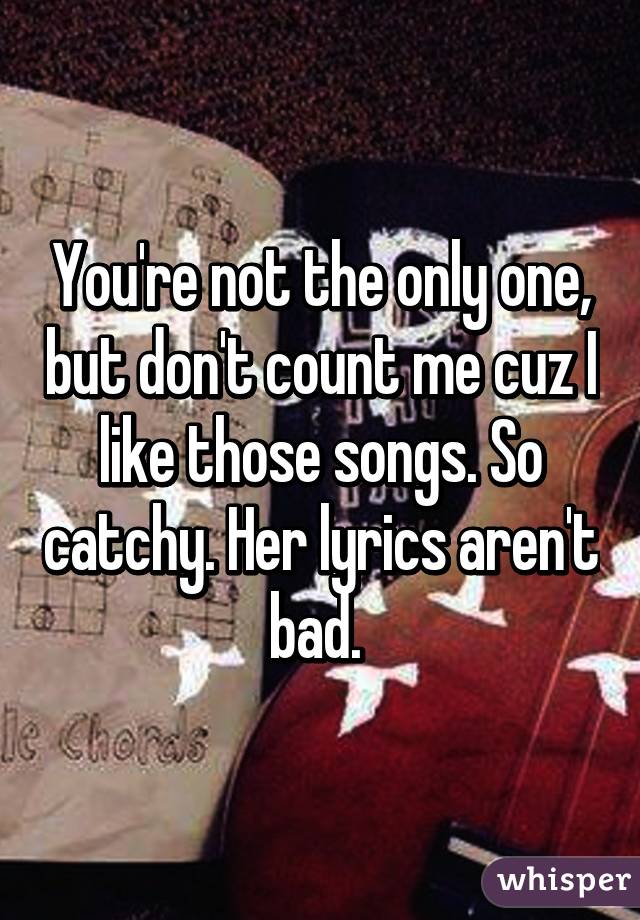 You're not the only one, but don't count me cuz I like those songs. So catchy. Her lyrics aren't bad. 