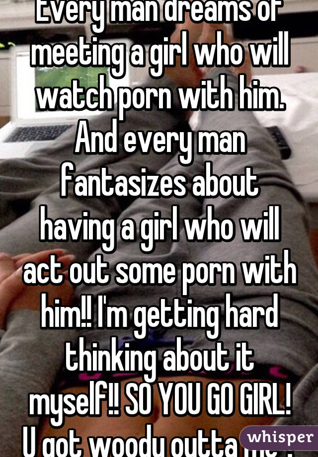 Every man dreams of meeting a girl who will watch porn with him. And every man fantasizes about having a girl who will act out some porn with him!! I'm getting hard thinking about it myself!! SO YOU GO GIRL! U got woody outta me 😛