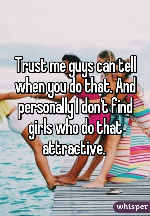 Trust me guys can tell when you do that. And personally I don't find girls who do that attractive. 