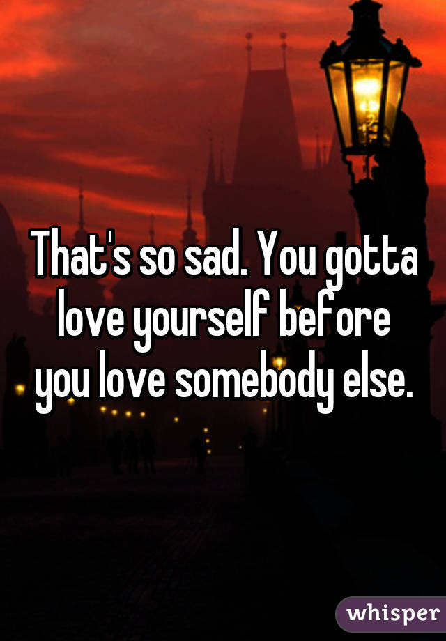 That's so sad. You gotta love yourself before you love somebody else.