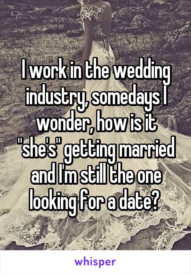 I work in the wedding industry, somedays I wonder, how is it "she's" getting married and I'm still the one looking for a date? 