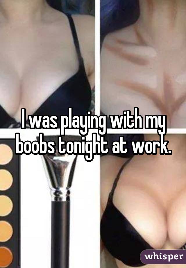 I was playing with my boobs tonight at work.
