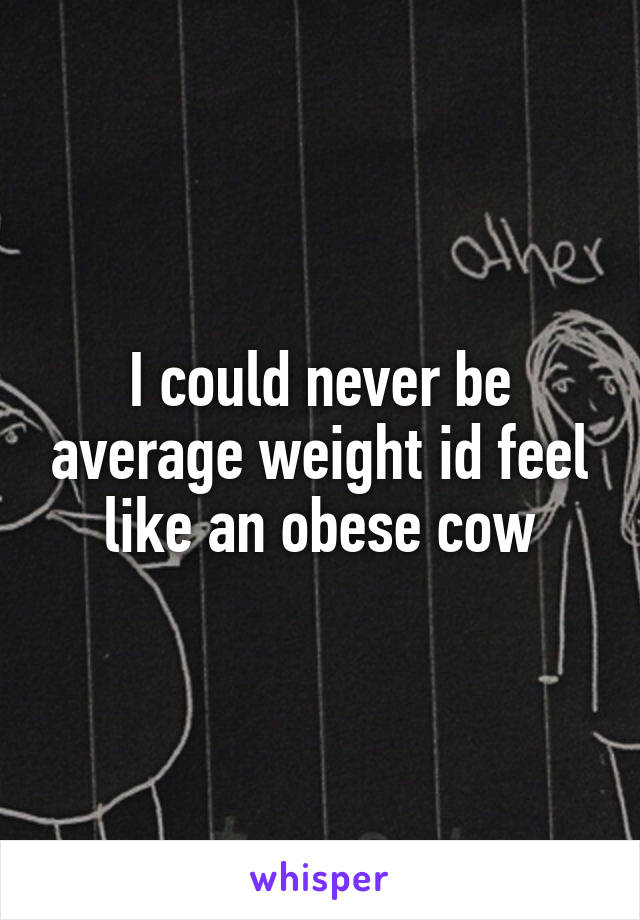 I could never be average weight id feel like an obese cow