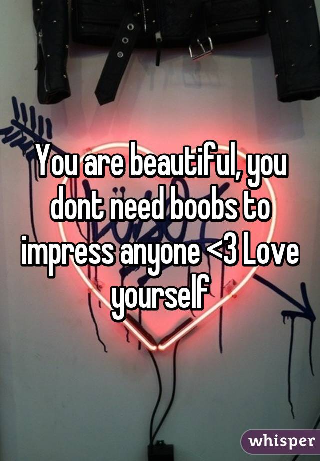 You are beautiful, you dont need boobs to impress anyone <3 Love yourself