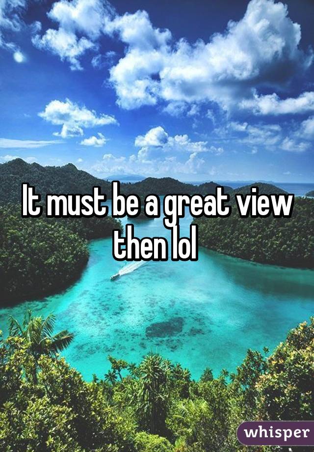 It must be a great view then lol 