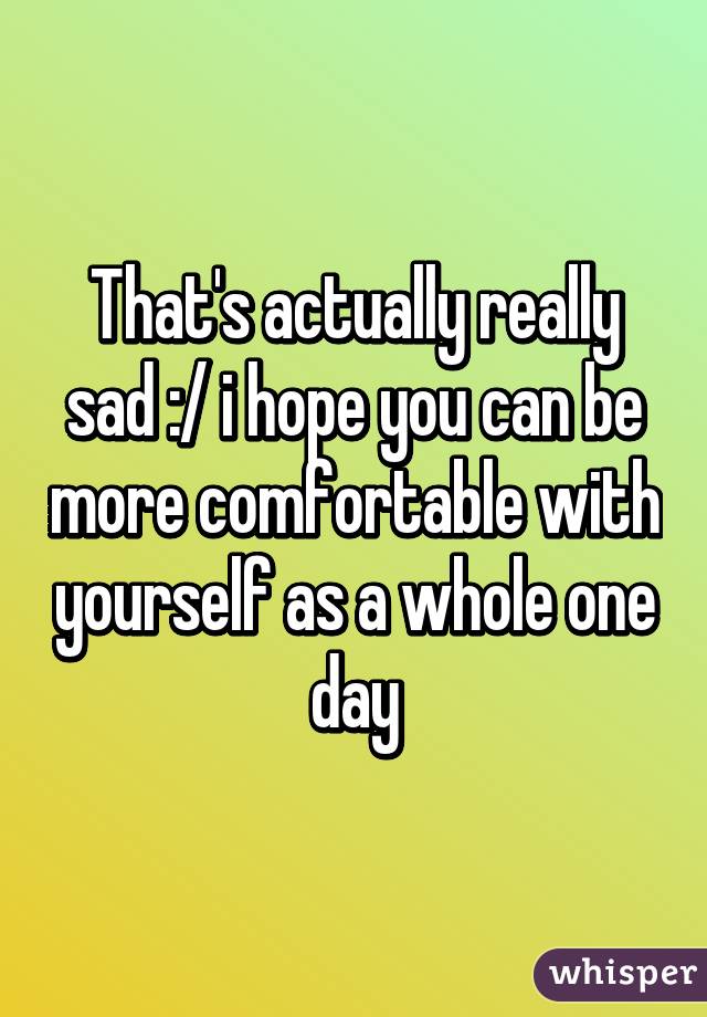 That's actually really sad :/ i hope you can be more comfortable with yourself as a whole one day