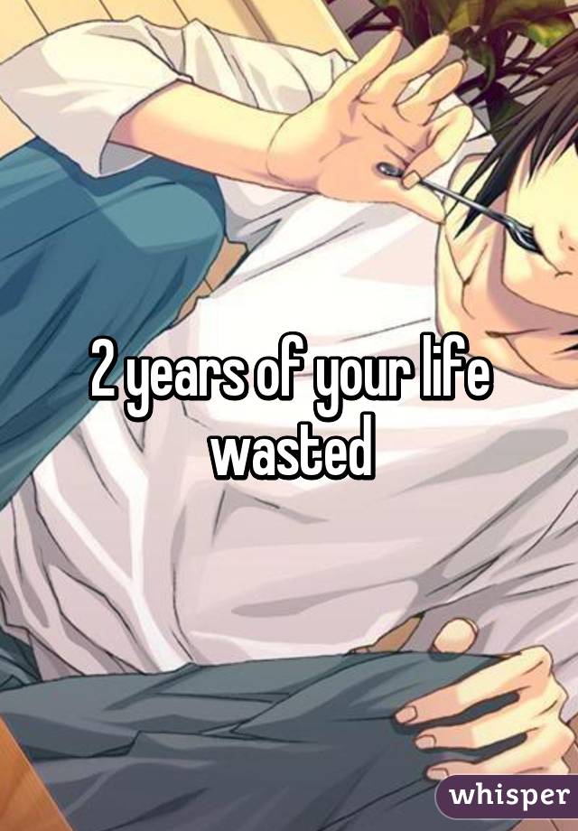 2 years of your life wasted