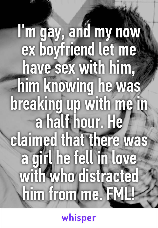 I'm gay, and my now ex boyfriend let me have sex with him, him knowing he was breaking up with me in a half hour. He claimed that there was a girl he fell in love with who distracted him from me. FML!