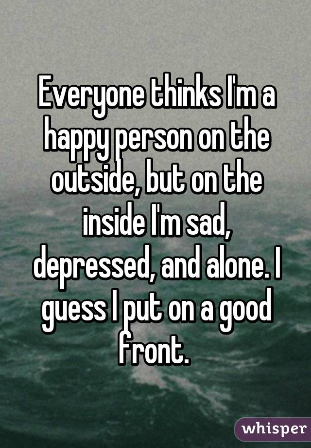Everyone thinks I'm a happy person on the outside, but on the inside I'm sad, depressed, and alone. I guess I put on a good front. 