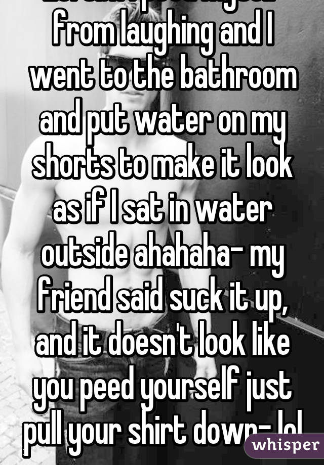 Lol tbh I peed myself from laughing and I went to the bathroom and put water on my shorts to make it look as if I sat in water outside ahahaha- my friend said suck it up, and it doesn't look like you peed yourself just pull your shirt down- lol 